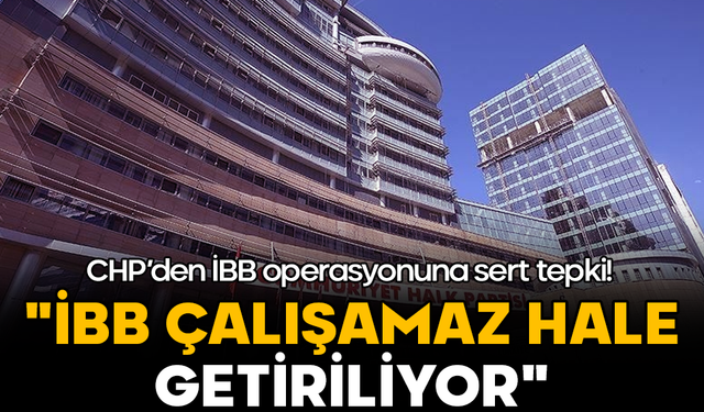 CHP’den İBB operasyonuna sert tepki: "İBB çalışamaz hale getiriliyor"