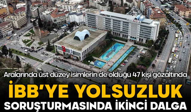 İBB’ye yolsuzluk soruşturmasında ikinci dalga: Aralarında üst düzey isimlerin de olduğu 47 kişi gözaltında