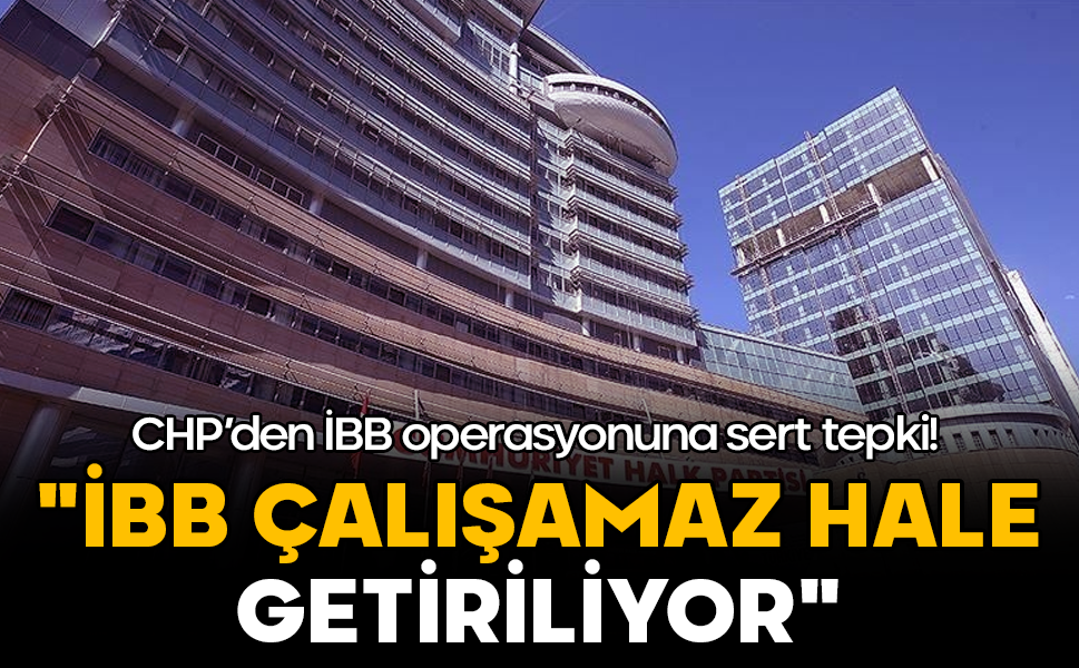 CHP’den İBB operasyonuna sert tepki: "İBB çalışamaz hale getiriliyor"
