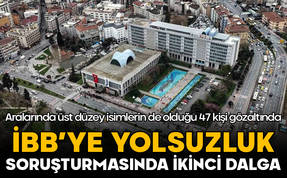 İBB’ye yolsuzluk soruşturmasında ikinci dalga: Aralarında üst düzey isimlerin de olduğu 47 kişi gözaltında